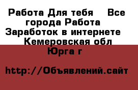 Работа Для тебя  - Все города Работа » Заработок в интернете   . Кемеровская обл.,Юрга г.